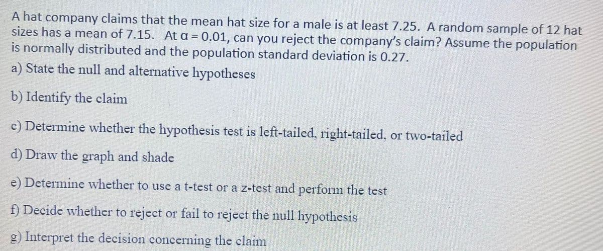 A hat company claims that the mean hat size for a male is at least 7.25. A random sample of 12 hat
sizes has a mean of 7.15. At a = 0,01, can you reject the company's claim? Assume the population
is normally distributed and the population standard deviation is 0.27.
a) State the null and alternative hypotheses
b) Identify the claim
c) Determine whether the hypothesis test is left-tailed, right-tailed, or two-tailed
d) Draw the graph and shade
e) Determine whether to use a t-test or a z-test and perform the test
f) Decide whether to reject or fail to reject the null hypothesis
g) Interpret the decision concerning the claim
