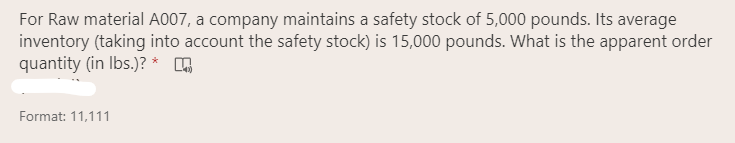 For Raw material A007, a company maintains a safety stock of 5,000 pounds. Its average
inventory (taking into account the safety stock) is 15,000 pounds. What is the apparent order
quantity (in Ibs.)? *
Format: 11,111
