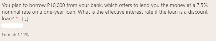 You plan to borrow P10,000 from your bank, which offers to lend you the money at a 7.5%
nominal rate on a one-year loan. What is the effective interest rate if the loan is a discount
loan? * A
Format: 1.11%
