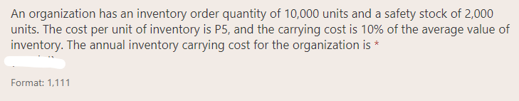 An organization has an inventory order quantity of 10,000 units and a safety stock of 2,000
units. The cost per unit of inventory is P5, and the carrying cost is 10% of the average value of
inventory. The annual inventory carrying cost for the organization is *
Format: 1,111
