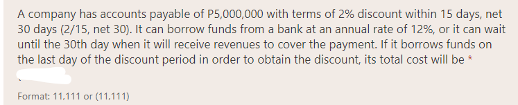 A company has accounts payable of P5,000,000 with terms of 2% discount within 15 days, net
30 days (2/15, net 30). It can borrow funds from a bank at an annual rate of 12%, or it can wait
until the 30th day when it will receive revenues to cover the payment. If it borrows funds on
the last day of the discount period in order to obtain the discount, its total cost will be *
Format: 11,111 or (11,111)
