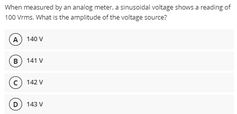 When measured by an analog meter, a sinusoidal voltage shows a reading of
100 Vrms. What is the amplitude of the voltage source?
A 140 V
B) 141 V
c) 142 V
D 143 V
