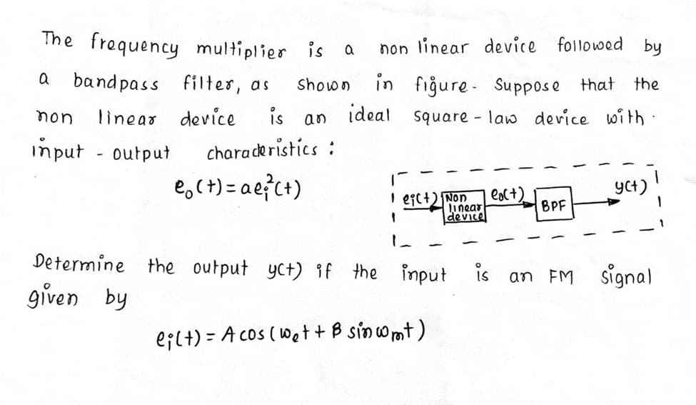 The frequency multiplier is a
non linear device followed by
a
band pass filter, as
in fiğure- Suppose that
ideal
Shown
the
non
linear device
is
an
square - law device with ·
input - output
characeristics :
e,(+) = a e?ct)
I egc+) Non
Linear
device
eol+)
BPF
YCt)
Determine the output yct) if the input
is
an FM signal
given by
eilt) = A cos (Wet + B sinomt)
