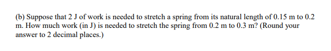 (b) Suppose that 2 J of work is needed to stretch a spring from its natural length of 0.15 m to 0.2
m. How much work (in J) is needed to stretch the spring from 0.2 m to 0.3 m? (Round your
answer to 2 decimal places.)
