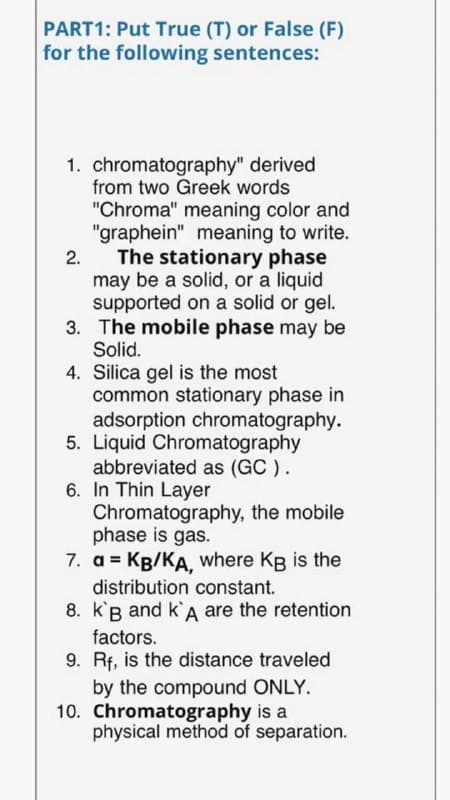 PART1: Put True (T) or False (F)
for the following sentences:
1. chromatography" derived
from two Greek words
"Chroma" meaning color and
"graphein" meaning to write.
The stationary phase
may be a solid, or a liquid
supported on a solid or gel.
3. The mobile phase may be
2.
Solid.
4. Silica gel is the most
common stationary phase in
adsorption chromatography.
5. Liquid Chromatography
abbreviated as (GC ).
6. In Thin Layer
Chromatography, the mobile
phase is gas.
7. a = KB/KA, where Kg is the
distribution constant.
8. k'B and k'A are the retention
factors.
9. Rf, is the distance traveled
by the compound ONLY.
10. Chromatography is a
physical method of separation.

