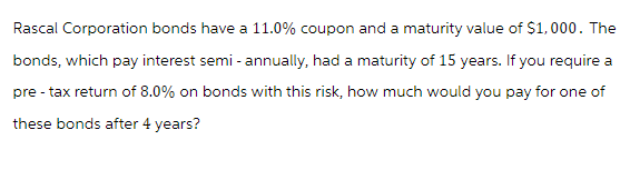 Rascal Corporation bonds have a 11.0% coupon and a maturity value of $1,000. The
bonds, which pay interest semi - annually, had a maturity of 15 years. If you require a
pre- tax return of 8.0% on bonds with this risk, how much would you pay for one of
these bonds after 4 years?