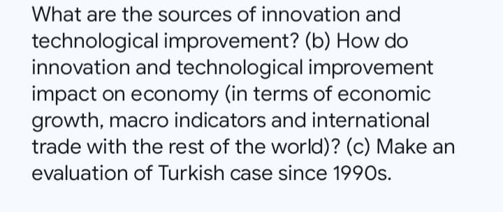 What are the sources of innovation and
technological improvement? (b) How do
innovation and technological improvement
impact on economy (in terms of economic
growth, macro indicators and international
trade with the rest of the world)? (c) Make an
evaluation of Turkish case since 1990s.