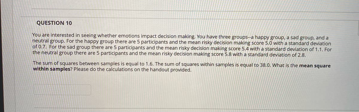 QUESTION 10
You are interested in seeing whether emotions impact decision making. You have three groups--a happy group, a sad group, and a
neutral group. For the happy group there are 5 participants and the mean risky decision making score 5.0 with a standard deviation
of 0.7. For the sad group there are 5 participants and the mean risky decision making score 5.4 with a standard deviation of 1.1. For
the neutral group there are 5 participants and the mean risky decision making score 5.8 with a standard deviation of 2.8.
The sum of squares between samples is equal to 1.6. The sum of squares within samples is equal to 38.0. What is the mean square
within samples? Please do the calculations on the handout provided.