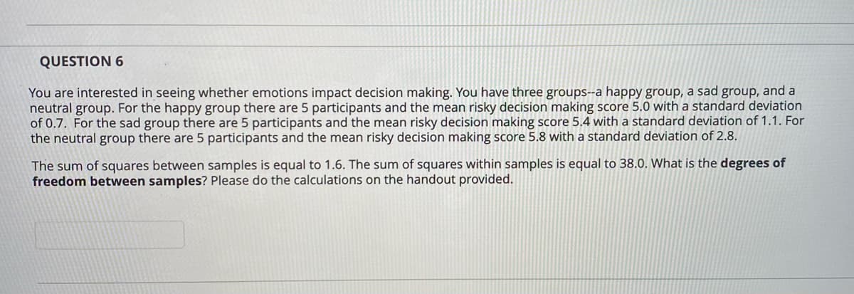 QUESTION 6
You are interested in seeing whether emotions impact decision making. You have three groups--a happy group, a sad group, and a
neutral group. For the happy group there are 5 participants and the mean risky decision making score 5.0 with a standard deviation
of 0.7. For the sad group there are 5 participants and the mean risky decision making score 5.4 with a standard deviation of 1.1. For
the neutral group there are 5 participants and the mean risky decision making score 5.8 with a standard deviation of 2.8.
The sum of squares between samples is equal to 1.6. The sum of squares within samples is equal to 38.0. What is the degrees of
freedom between samples? Please do the calculations on the handout provided.