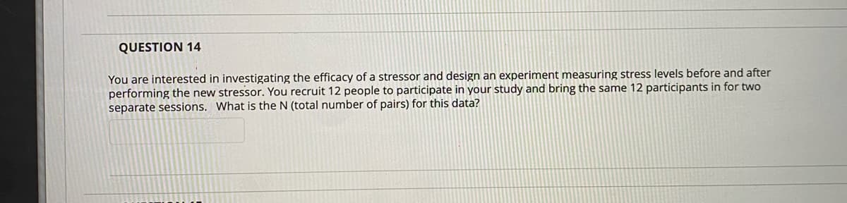 QUESTION 14
You are interested in investigating the efficacy of a stressor and design an experiment measuring stress levels before and after
performing the new stressor. You recruit 12 people to participate in your study and bring the same 12 participants in for two
separate sessions. What is the N (total number of pairs) for this data?