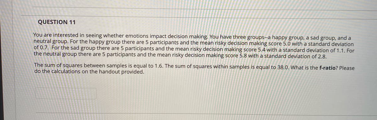 QUESTION 11
You are interested in seeing whether emotions impact decision making. You have three groups--a happy group, a sad group, and a
neutral group. For the happy group there are 5 participants and the mean risky decision making score 5.0 with a standard deviation
of 0.7. For the sad group there are 5 participants and the mean risky decision making score 5.4 with a standard deviation of 1.1. For
the neutral group there are 5 participants and the mean risky decision making score 5.8 with a standard deviation of 2.8.
The sum of squares between samples is equal to 1.6. The sum of squares within samples is equal to 38.0. What is the f-ratio? Please
do the calculations on the handout provided.