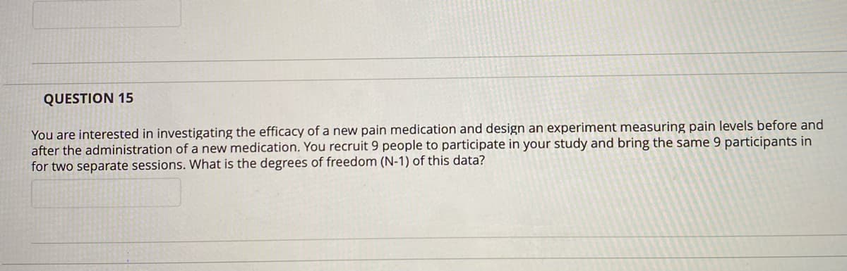 QUESTION 15
You are interested in investigating the efficacy of a new pain medication and design an experiment measuring pain levels before and
after the administration of a new medication. You recruit 9 people to participate in your study and bring the same 9 participants in
for two separate sessions. What is the degrees of freedom (N-1) of this data?