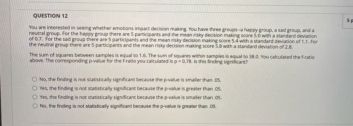 QUESTION 12
You are interested in seeing whether emotions impact decision making. You have three groups--a happy group, a sad group, and a
neutral group. For the happy group there are 5 participants and the mean risky decision making score 5.0 with a standard deviation
of 0.7. For the sad group there are 5 participants and the mean risky decision making score 5.4 with a standard deviation of 1.1. For
the neutral group there are 5 participants and the mean risky decision making score 5.8 with a standard deviation of 2.8.
The sum of squares between samples is equal to 1.6. The sum of squares within samples is equal to 38.0. You calculated the f-ratio
above. The corresponding p-value for the f-ratio you calculated is p = 0.78. Is this finding significant?
O No, the finding is not statistically significant because the p-value is smaller than .05.
OYes, the finding is not statistically significant because the p-value is greater than .05.
O Yes, the finding is not statistically significant because the p-value is smaller than .05.
O No, the finding is not statistically significant because the p-value is greater than .05.
5 P