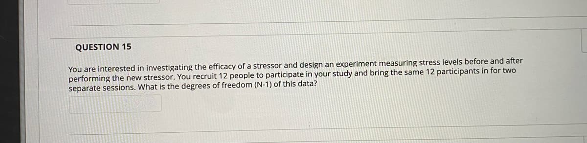 QUESTION 15
You are interested in investigating the efficacy of a stressor and design an experiment measuring stress levels before and after
performing the new stressor. You recruit 12 people to participate in your study and bring the same 12 participants in for two
separate sessions. What is the degrees of freedom (N-1) of this data?