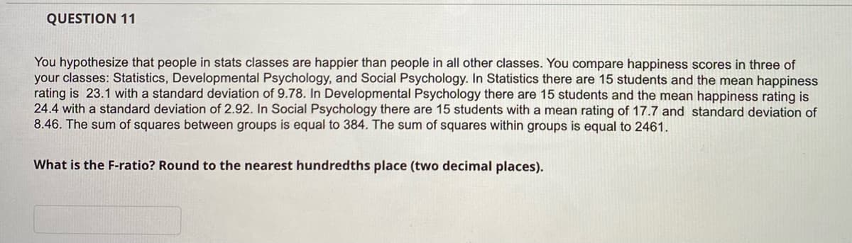QUESTION 11
You hypothesize that people in stats classes are happier than people in all other classes. You compare happiness scores in three of
your classes: Statistics, Developmental Psychology, and Social Psychology. In Statistics there are 15 students and the mean happiness
rating is 23.1 with a standard deviation of 9.78. In Developmental Psychology there are 15 students and the mean happiness rating is
24.4 with a standard deviation of 2.92. In Social Psychology there are 15 students with a mean rating of 17.7 and standard deviation of
8.46. The sum of squares between groups is equal to 384. The sum of squares within groups is equal to 2461.
What is the F-ratio? Round to the nearest hundredths place (two decimal places).