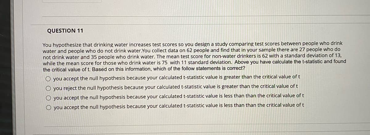 QUESTION 11
You hypothesize that drinking water increases test scores so you design a study comparing test scores between people who drink
water and people who do not drink water.You collect data on 62 people and find that in your sample there are 27 people who do
not drink water and 35 people who drink water. The mean test score for non-water drinkers is 62 with a standard deviation of 13,
while the mean score for those who drink water is 75 with 11 standard deviation. Above you have calculate the t-statistic and found
the critical value of t. Based on this information, which of the follow statements is correct?
O you accept the null hypothesis because your calculated t-statistic value is greater than the critical value of t
O you reject the null hypothesis because your calculated t-statistic value is greater than the critical value of t
O you accept the null hypothesis because your calculated t-statistic value is less than than the critical value of t
O you accept the null hypothesis because your calculated t-statistic value is less than than the critical value of t