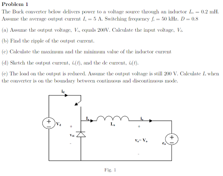 Problem 1
The Buck converter below delivers power to a voltage source through an inductor La = 0.2 mH.
Assume the average output current I₁ = 5 A. Switching frequency f. = 50 kHz. D = 0.8
(a) Assume the output voltage, Vo, equals 200V. Calculate the input voltage, Va.
(b) Find the ripple of the output current.
(c) Calculate the maximum and the minimum value of the inductor current
(d) Sketch the output current, i(t), and the de current, i(t).
(e) The load on the output is reduced. Assume the output voltage is still 200 V. Calculate I. when
the converter is on the boundary between continuous and discontinuous mode.
ia
+ Va
+
Voi
La
Fig. 1
Vo-V₂
+