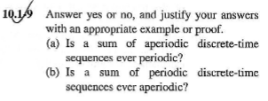 10.19 Answer yes or no, and justify your answers
with an appropriate example or proof.
(a) Is a sum of apcriodic discrete-time
sequences ever periodic?
(b) Is a sum of periodic discrete-time
sequences ever aperiodic?