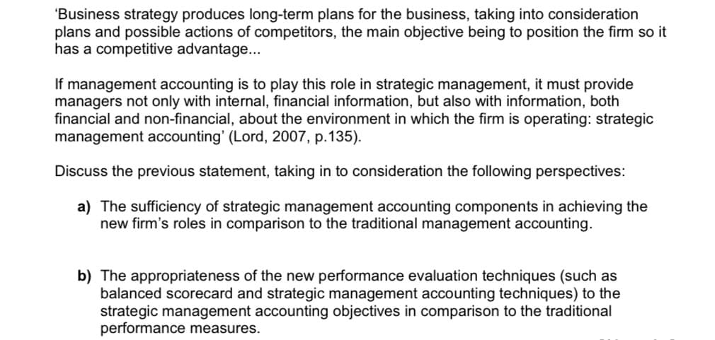 'Business strategy produces long-term plans for the business, taking into consideration
plans and possible actions of competitors, the main objective being to position the firm so it
has a competitive advantage..
If management accounting is to play this role in strategic management, it must provide
managers not only with internal, financial information, but also with information, both
financial and non-financial, about the environment in which the firm is operating: strategic
management accounting' (Lord, 2007, p.135).
Discuss the previous statement, taking in to consideration the following perspectives:
a) The sufficiency of strategic management accounting components in achieving the
new firm's roles in comparison to the traditional management accounting.
b) The appropriateness of the new performance evaluation techniques (such as
balanced scorecard and strategic management accounting techniques) to the
strategic management accounting objectives in comparison to the traditional
performance measures.
