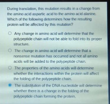 During translation, this mutation results in a change from
the amino acid aspartic acid to the amino acid alanine.
Which of the following determines how the resulting
protein will be affected by this mutation?
O Any change in amino acid will determine that the
polypeptide chain will not be able to fold into its proper
structure.
The change in amino acid will determine that a
nonsense mutation has occurred and not all amino
acids will be added to the polypeptide chain.
O The properties of the amino acids will determine
whether the interactions within the protein will affect
the folding of the polypeptide chain.
The substitution of the DNA nucleotide will determine
whether there is a change in the folding of the
polypeptide chain forming the protein.
