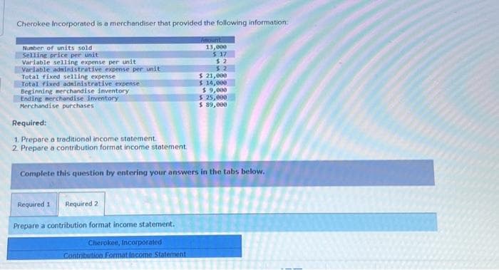 Cherokee Incorporated is a merchandiser that provided the following information:
Amount
13,000
$ 17
$2
$2
Number of units sold
Selling price per unit
Variable selling expense per unit
Variable administrative expense per unit
Total fixed selling expense
Total fixed administrative expense
Beginning merchandise inventory
Ending merchandise inventory
Merchandise purchases
Required:
1. Prepare a traditional income statement.
2. Prepare a contribution format income statement.
$ 21,000
$ 14,000
$9,000
$ 25,000
$ 89,000
Complete this question by entering your answers in the tabs below.
Required 1 Required 2
Prepare a contribution format income statement.
Cherokee, Incorporated
Contribution Format Income Statement