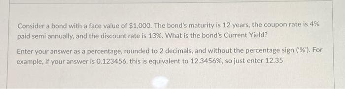 Consider a bond with a face value of $1,000. The bond's maturity is 12 years, the coupon rate is 4%
paid semi annually, and the discount rate is 13%. What is the bond's Current Yield?
Enter your answer as a percentage, rounded to 2 decimals, and without the percentage sign ('%'). For
example, if your answer is 0.123456, this is equivalent to 12.3456%, so just enter 12.35