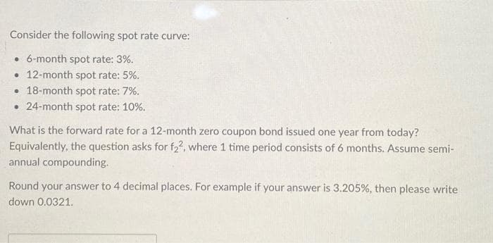 Consider the following spot rate curve:
• 6-month spot rate: 3%.
• 12-month spot rate: 5%.
18-month spot rate: 7%.
.24-month spot rate: 10%.
What is the forward rate for a 12-month zero coupon bond issued one year from today?
Equivalently, the question asks for f22, where 1 time period consists of 6 months. Assume semi-
annual compounding.
Round your answer to 4 decimal places. For example if your answer is 3.205%, then please write
down 0.0321.