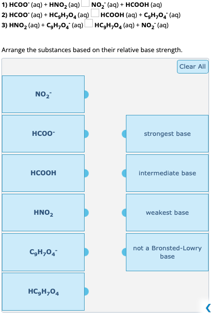 1) HCOO° (aq) + HNOz (aq)
NOz (aq) + HCOOH (aq)
2) HCOO- (aq) + HC,H,O, (aq) HCOOH (aq) + C,H,Oị (aq)
3) HNO₂ (aq) + C₂H₂O₂ (aq) HC₂H₂O4 (aq) + NO₂ (aq)
Arrange the substances based on their relative base strength.
NO₂
HCOO-
HCOOH
HNO₂
C₂H₂O4
HCgHy04
Clear All
strongest base
intermediate base.
weakest base
not a Bronsted-Lowry
base