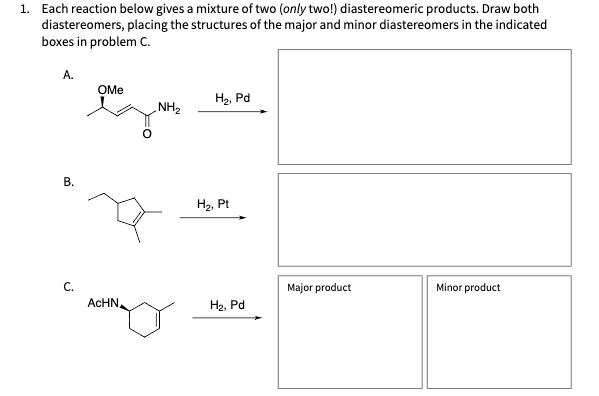 1. Each reaction below gives a mixture of two (only two!) diastereomeric products. Draw both
diastereomers, placing the structures of the major and minor diastereomers in the indicated
boxes in problem C.
A.
B.
C.
OMe
ACHN
NH₂
H₂, Pd
H₂, Pt
H₂, Pd
Major product
Minor product