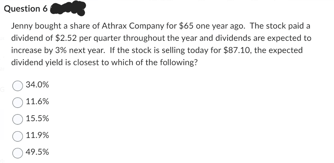 Question 6
Jenny bought a share of Athrax Company for $65 one year ago. The stock paid a
dividend of $2.52 per quarter throughout the year and dividends are expected to
increase by 3% next year. If the stock is selling today for $87.10, the expected
dividend yield is closest to which of the following?
34.0%
11.6%
15.5%
11.9%
49.5%
