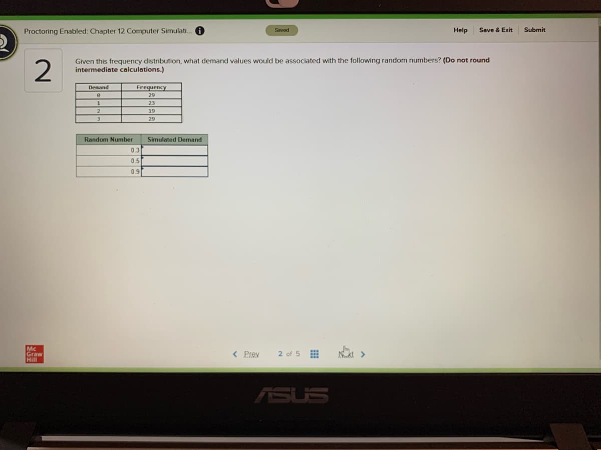 Proctoring Enabled: Chapter 12 Computer Simulati. O
Help
Save & Exit
Submit
Saved
Given this frequency distribution, what demand values would be associated with the following random numbers? (Do not round
intermediate calculations.)
Demand
Frequency
29
1
23
2.
19
3.
29
Random Number
Simulated Demand
0.3
0.5
0.9
Mc
Graw
Hill
< Prev
2 of 5
ASUS
