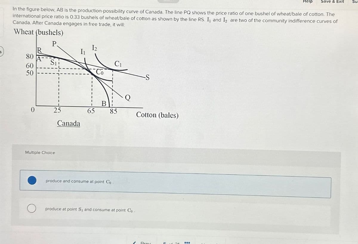Help Save & Exit
In the figure below, AB is the production-possibility curve of Canada. The line PQ shows the price ratio of one bushel of wheat/bale of cotton. The
international price ratio is 0.33 bushels of wheat/bale of cotton as shown by the line RS. I₁ and I are two of the community indifference curves of
Canada. After Canada engages in free trade, it will:
Wheat (bushels)
P.
80
60
50
0
R
Sii
25
Multiple Choice
Canada
1₂
65
Co
B
85
produce and consume at point Co-
produce at point S₁ and consume at point Co.
Cotton (bales)
Prey
www
Su