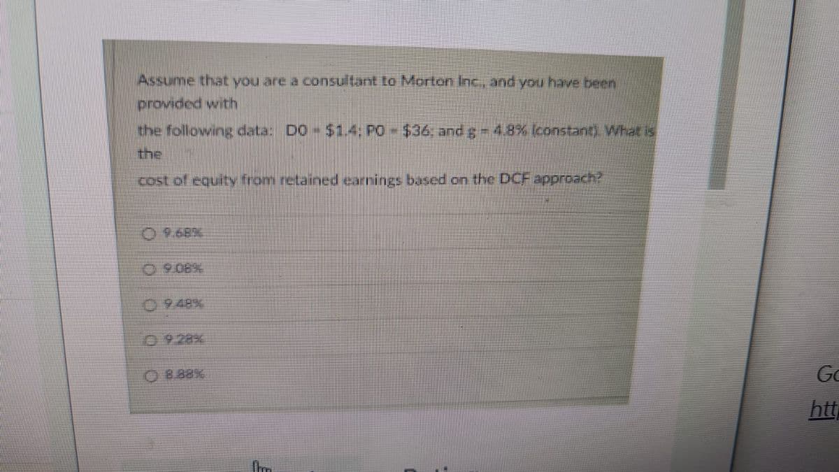 Assume that you are a consultant to Morton Inc., and you have been
provided with
the following data: D0 - $1.4: PO - $36; and g - 4.8% (constant). What is
the
cost of equity from retained earnings based on the DCF approach?
OO
Ⓒ948%
8.88%
Go
htt