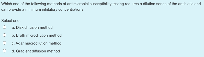 Which one of the following methods of antimicrobial susceptibility testing requires a dilution series of the antibiotic and
can provide a minimum inhibitory concentration?
Select one:
a. Disk diffusion method
b. Broth microdilution method
c. Agar macrodilution method
d. Gradient diffusion method
