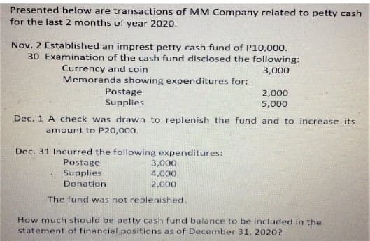 Presented below are transactions of MM Company related to petty cash
for the last 2 months of year 2020.
Nov. 2 Established an imprest petty cash fund of P10,000.
30 Examination of the cash fund disclosed the following:
Currency and coin
Memoranda showing expenditures for:
3,000
Postage
Supplies
2,000
5,000
Dec. 1 A check was drawn to replenish the fund and to increase its
amount to P20,000.
Dec. 31 Incurred the following expenditures:
Postage
3,000
4,000
Supplies
Donation
2,000
The fund was not replenished.
How much should be petty cash fund balance to be included in the
statement of financial positions as of December 31, 202O?
