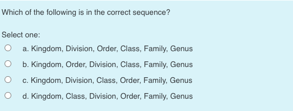 Which of the following is in the correct sequence?
Select one:
O a. Kingdom, Division, Order, Class, Family, Genus
b. Kingdom, Order, Division, Class, Family, Genus
c. Kingdom, Division, Class, Order, Family, Genus
d. Kingdom, Class, Division, Order, Family, Genus
