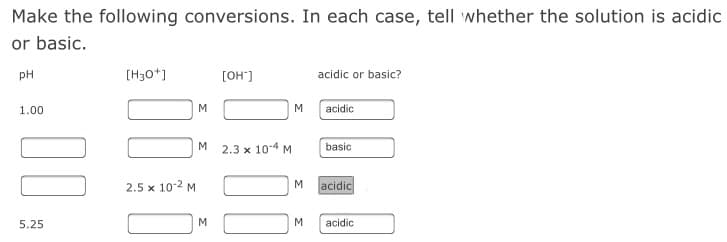 Make the following conversions. In each case, tell whether the solution is acidic
or basic.
pH
[H30*]
[OH"]
acidic or basic?
1.00
M
M
acidic
M
2.3 x 104 M
basic
2.5 x 10-2 M
M
acidic
5.25
M
acidic
00
