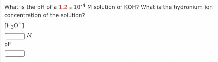 What is the pH of a 1.2 x 10-4 M solution of KOH? What is the hydronium ion
concentration of the solution?
[H30+]
M
pH
