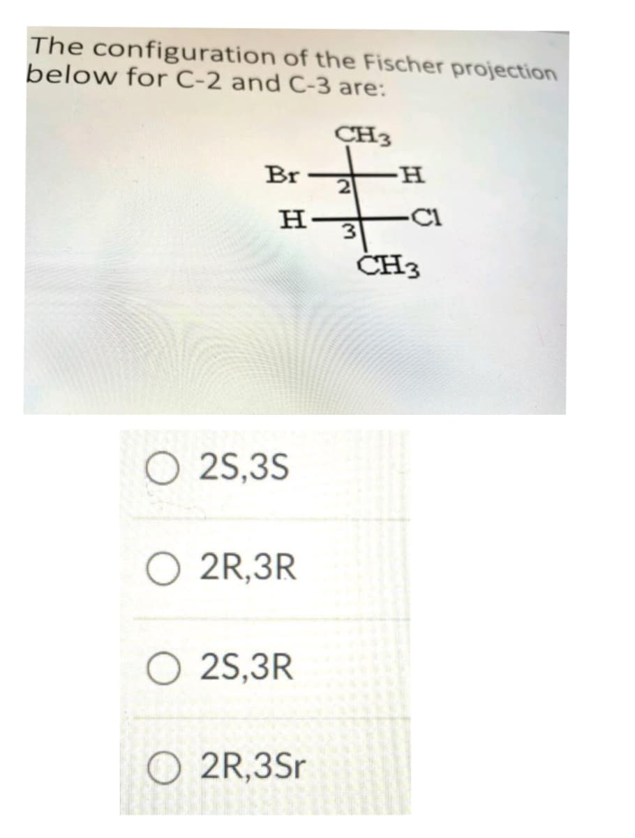 The configuration of the Fischer projection
below for C-2 and C-3 are:
Br
H-
O2S,3S
2R,3R
CH3
+
H
2
3
2S,3R
O2R,3Sr
C1
CH3