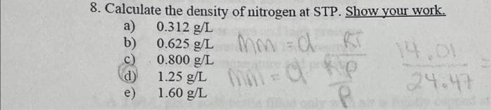 8. Calculate the density of nitrogen at STP. Show your work.
a) 0.312 g/L
b)
c)
d)
e)
0.625 g/L
Mm=d
0.800 g/L
1.25 g/L = p
1.60 g/L
P
14.01
24.47