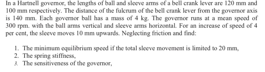 In a Hartnell governor, the lengths of ball and sleeve arms of a bell crank lever are 120 mm and
100 mm respectively. The distance of the fulcrum of the bell crank lever from the governor axis
is 140 mm. Each governor ball has a mass of 4 kg. The governor runs at a mean speed of
300 rpm. with the ball arms vertical and sleeve arms horizontal. For an increase of speed of 4
per cent, the sleeve moves 10 mm upwards. Neglecting friction and find:
1. The minimum equilibrium speed if the total sleeve movement is limited to 20 mm,
2. The spring stiffness,
3. The sensitiveness of the governor,
