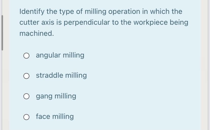 Identify the type of milling operation in which the
cutter axis is perpendicular to the workpiece being
machined.
O angular milling
O straddle milling
O gang milling
face milling
