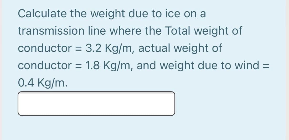 Calculate the weight due to ice on a
transmission line where the Total weight of
conductor = 3.2 Kg/m, actual weight of
conductor = 1.8 Kg/m, and weight due to wind =
0.4 Kg/m.

