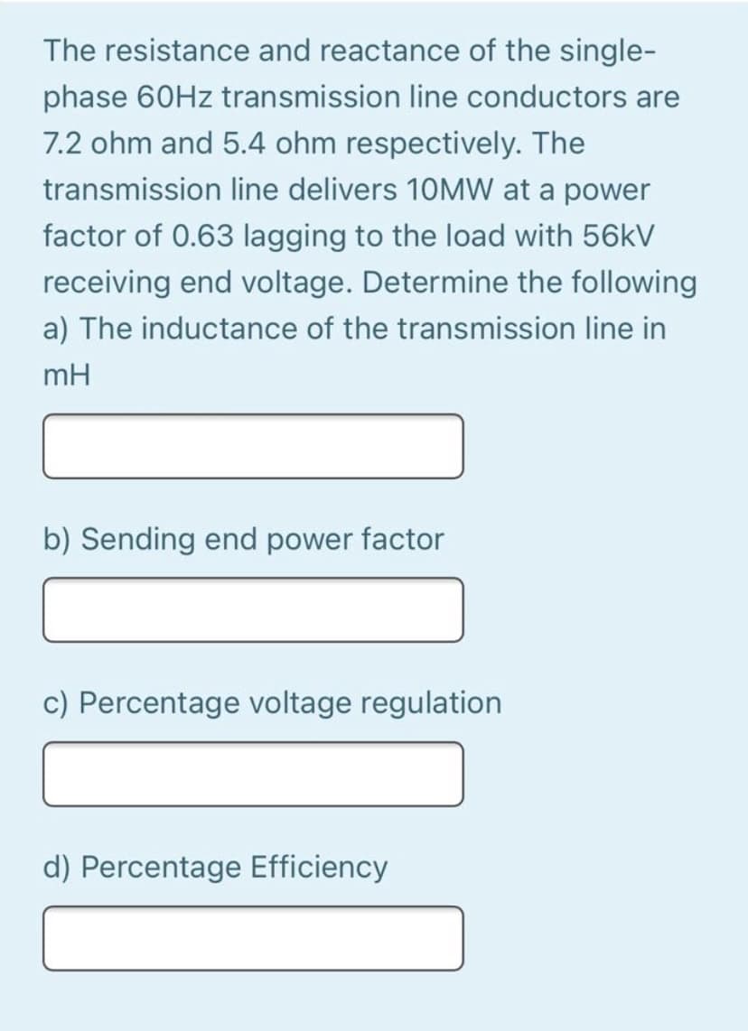 The resistance and reactance of the single-
phase 60HZ transmission line conductors are
7.2 ohm and 5.4 ohm respectively. The
transmission line delivers 10MW at a power
factor of 0.63 lagging to the load with 56kV
receiving end voltage. Determine the following
a) The inductance of the transmission line in
mH
b) Sending end power factor
c) Percentage voltage regulation
d) Percentage Efficiency
