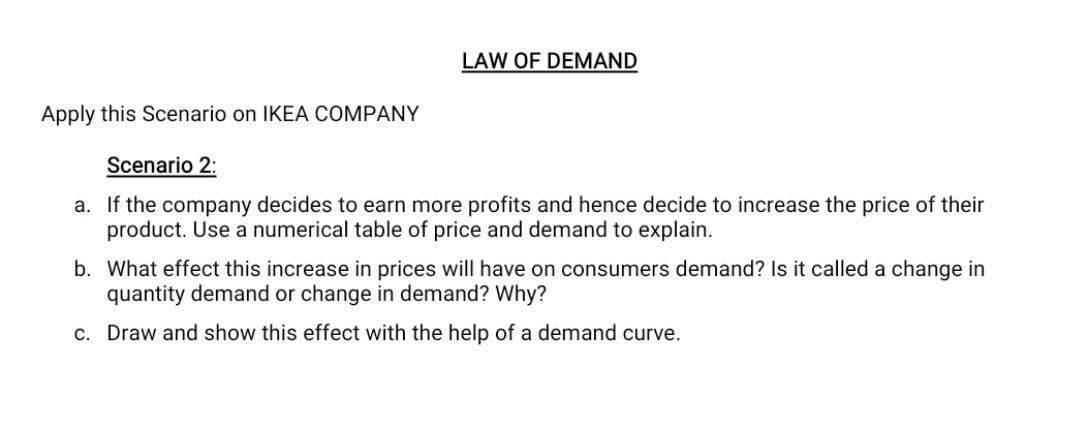 LAW OF DEMAND
Apply this Scenario on IKEA COMPANY
Scenario 2:
a. If the company decides to earn more profits and hence decide to increase the price of their
product. Use a numerical table of price and demand to explain.
b. What effect this increase in prices will have on consumers demand? Is it called a change in
quantity demand or change in demand? Why?
c. Draw and show this effect with the help of a demand curve.
