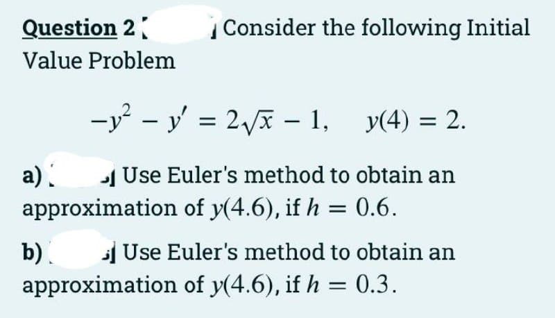Question 2
| Consider the following Initial
Value Problem
-y – y' = 2 – 1, y(4) = 2.
a) 1 Use Euler's method to obtain an
approximation of y(4.6), if h = 0.6.
b).
Use Euler's method to obtain an
approximation of y(4.6), if h = 0.3.
