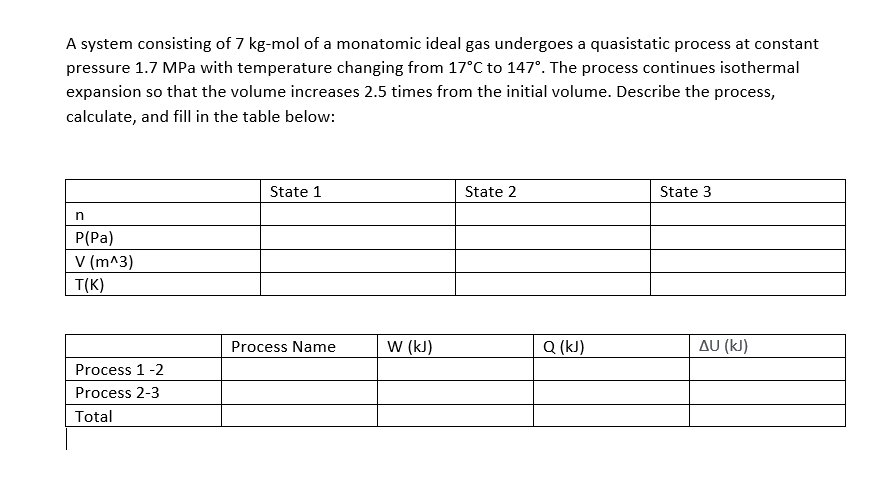 A system consisting of 7 kg-mol of a monatomic ideal gas undergoes a quasistatic process at constant
pressure 1.7 MPa with temperature changing from 17°C to 147°. The process continues isothermal
expansion so that the volume increases 2.5 times from the initial volume. Describe the process,
calculate, and fill in the table below:
State 1
State 2
State 3
n
P(Pa)
V (m^3)
T(K)
Process Name
w (kJ)
Q (kJ)
Δυ (k)
Process 1-2
Process 2-3
Total
