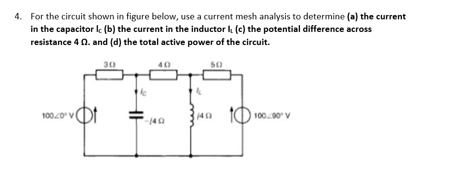 4. For the circuit shown in figure below, use a current mesh analysis to determine (a) the current
in the capacitor lc (b) the current in the inductor l (c) the potential difference across
resistance 4 N. and (d) the total active power of the circuit.
30
40
10
100290 V
10020 V
142
