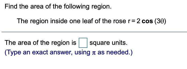 Find the area of the following region.
The region inside one leaf of the rose r= 2 cos (30)
The area of the region is
square units.
(Type an exact answer, using T as needed.)
