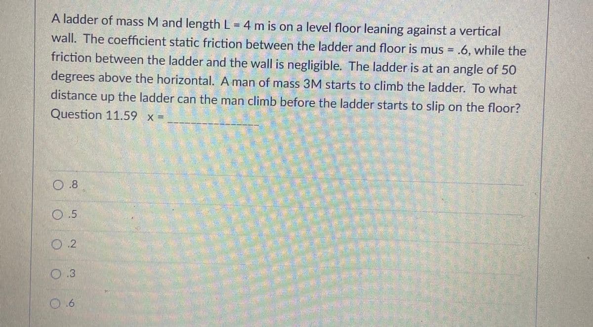 A ladder of mass M and length L = 4 m is on a level floor leaning against a vertical
wall. The coefficient static friction between the ladder and floor is mus = .6, while the
friction between the ladder and the wall is negligible. The ladder is at an angle of 50
degrees above the horizontal. A man of mass 3M starts to climb the ladder. To what
distance up the ladder can the man climb before the ladder starts to slip on the floor?
Question 11.59 x =
0.8
రకి అలి
O.5
ఆక నతడు
అతతసంు
